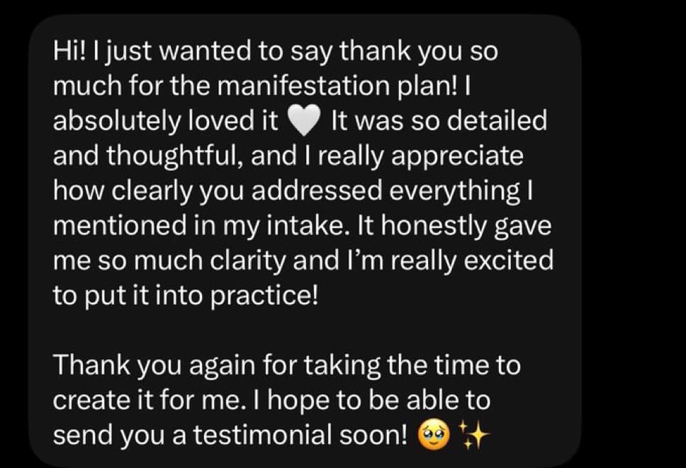 Screenshot of a message from a customer after receiving their plan: “Hi! I just wanted to say thank you so much for the manifestation plan! I absolutely loved it. It was so detailed and thoughtful, and I really appreciate how clearly you addressed everything I mentioned in my intake. It honestly gave me so much clarity and I'm really excited to put it into practice! Thank you again for taking the time to create it for me. I hope to be able to send you a testimonial soon!”