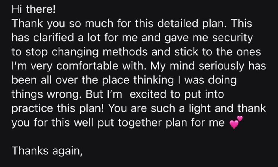 Screenshot of a message from a customer after receiving their plan: “Hi there! Thank you so much for this detailed plan. This has clarified a lot for me and gave me security to stop changing methods and stick to the ones I'm very comfortable with. My mind seriously has been all over the place thinking I was doing things wrong. But I'm excited to put into practice this plan! You are such a light and thank you for this well put together plan for me. Thanks again,”