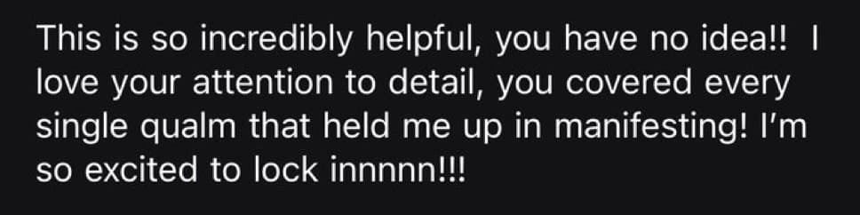 Screenshot of a message from a customer after receiving their plan: “This is so incredibly helpful, you have no idea!! I love your attention to detail, you covered every single qualm that held me up in manifesting! I'm so excited to lock innnnn!!!”